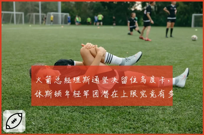 火箭总经理斯通坚决留住乌度卡，休斯顿年轻军团潜在上限究竟有多高？