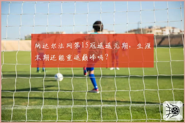 纳达尔法网第15冠遥遥无期，生涯末期还能重返巅峰吗？