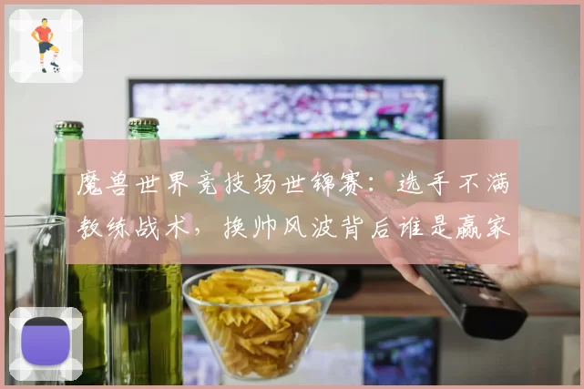 魔兽世界竞技场世锦赛:选手不满教练战术,换帅风波背后谁是赢家?