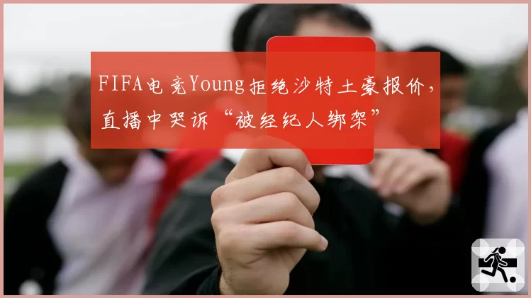 FIFA电竞Young拒绝沙特土豪报价，直播中哭诉“被经纪人绑架”