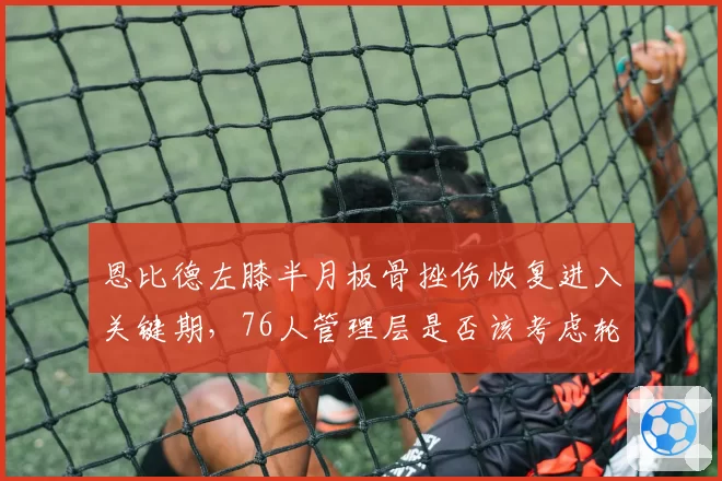 恩比德左膝半月板骨挫伤恢复进入关键期，76人管理层是否该考虑轮休策略？