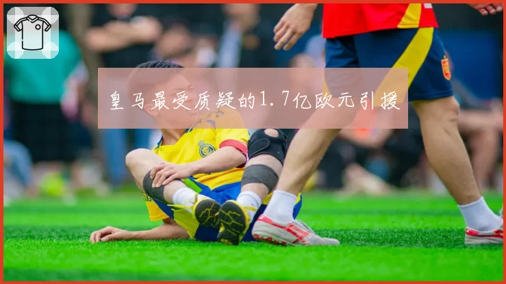 皇马最受质疑的1.7亿欧元引援