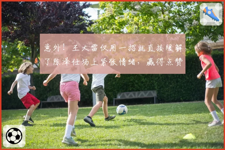 意外！王大雷仅用一招就直接缓解了陈泽仕场上紧张情绪，赢得点赞