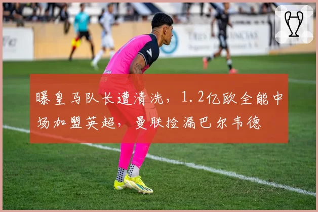 曝皇马队长遭清洗,1.2亿欧全能中场加盟英超,曼联捡漏巴尔韦德