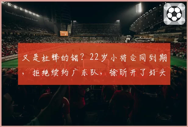 又是杜锋的错?22岁小将合同到期,拒绝续约广东队,徐昕开了好头