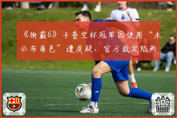 《街霸6》卡普空杯冠军因使用“未公布角色”遭质疑,官方裁定陷两难