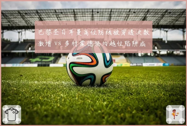 巴黎圣日耳曼高位防线被穿透次数激增 vs 多特蒙德场均越位陷阱成功4.7次折射战术克制