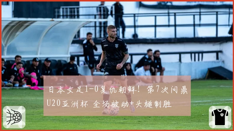 日本女足1-0复仇朝鲜！第7次问鼎U20亚洲杯 全场被动+头槌制胜