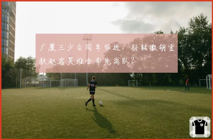 广厦三少合同年临近,孙铭徽胡金秋赵岩昊谁会率先离队?