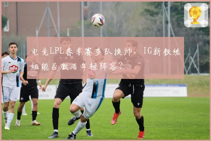 电竞LPL春季赛多队换帅，IG新教练组能否激活年轻阵容？