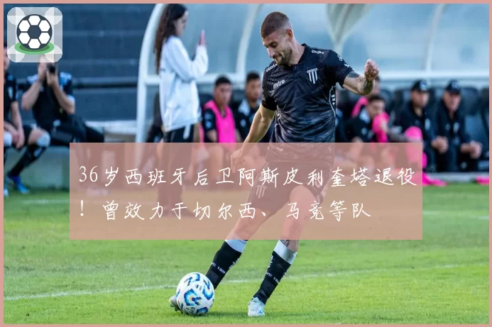 36岁西班牙后卫阿斯皮利奎塔退役！曾效力于切尔西、马竞等队