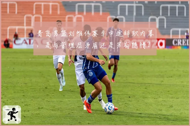 青岛男篮刘维伟赛季中途辞职内幕,是与管理层矛盾还是另有隐情?