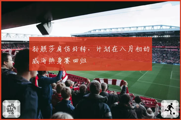 孙颖莎肩伤好转,计划在八月初的威海热身赛回归