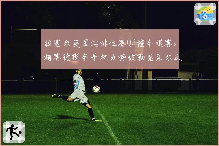 拉塞尔英国站排位赛Q3撞车退赛，梅赛德斯车手积分榜被勒克莱尔反超