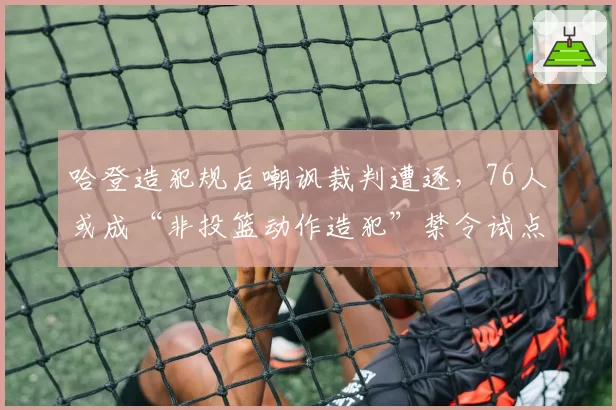 哈登造犯规后嘲讽裁判遭逐,76人或成“非投篮动作造犯”禁令试点对象