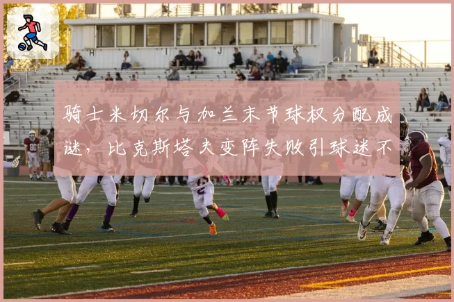 骑士米切尔与加兰末节球权分配成谜，比克斯塔夫变阵失败引球迷不满