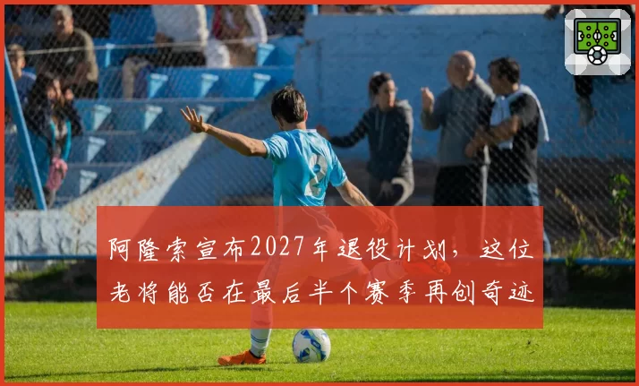 阿隆索宣布2027年退役计划,这位老将能否在最后半个赛季再创奇迹?