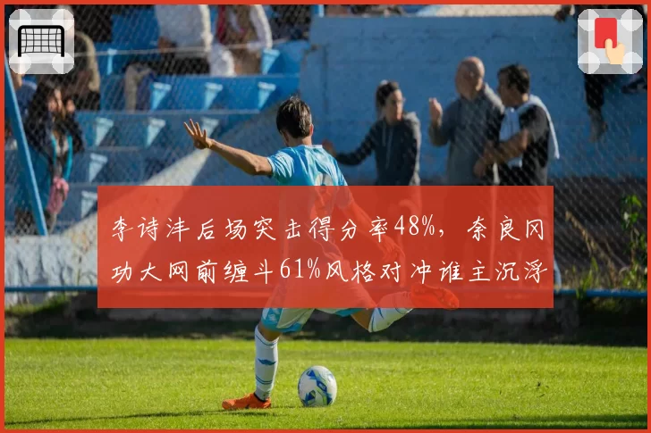 李诗沣后场突击得分率48%，奈良冈功大网前缠斗61%风格对冲谁主沉浮？