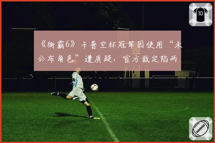 《街霸6》卡普空杯冠军因使用“未公布角色”遭质疑，官方裁定陷两难