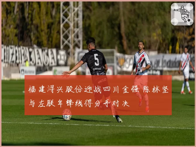 福建浔兴股份迎战四川金强 陈林坚与左朕年锋线得分手对决