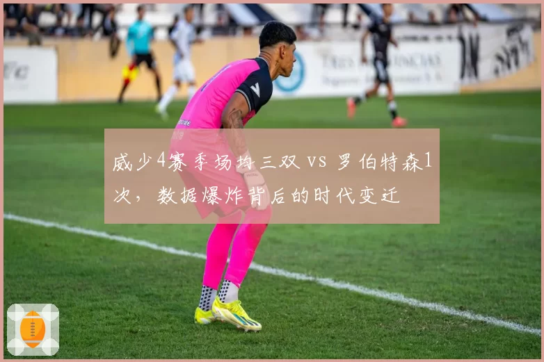 威少4赛季场均三双 vs 罗伯特森1次,数据爆炸背后的时代变迁