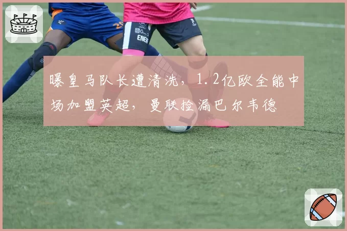 曝皇马队长遭清洗,1.2亿欧全能中场加盟英超,曼联捡漏巴尔韦德