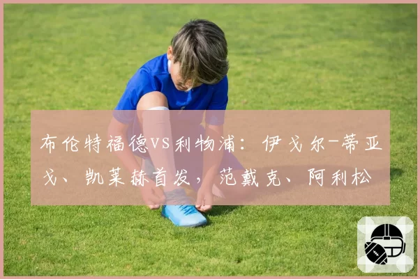 布伦特福德vs利物浦:伊戈尔-蒂亚戈、凯莱赫首发,范戴克、阿利松出战