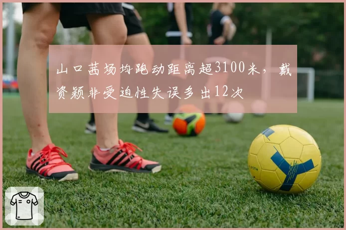 山口茜场均跑动距离超3100米，戴资颖非受迫性失误多出12次