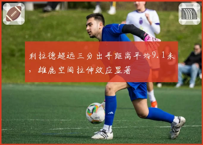 利拉德超远三分出手距离平均9.1米,雄鹿空间拉伸效应显著