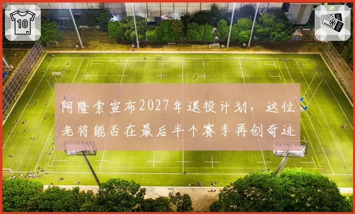 阿隆索宣布2027年退役计划,这位老将能否在最后半个赛季再创奇迹?