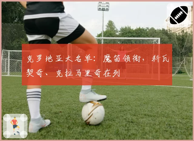 克罗地亚大名单：魔笛领衔，科瓦契奇、克拉马里奇在列