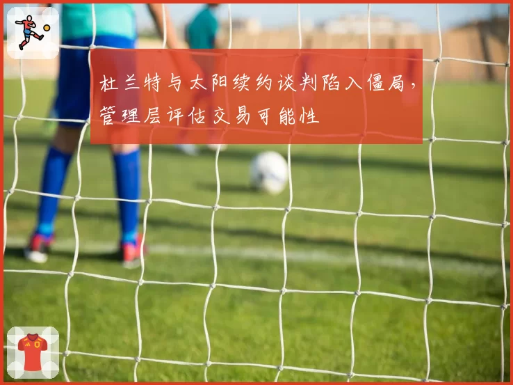 杜兰特与太阳续约谈判陷入僵局，管理层评估交易可能性