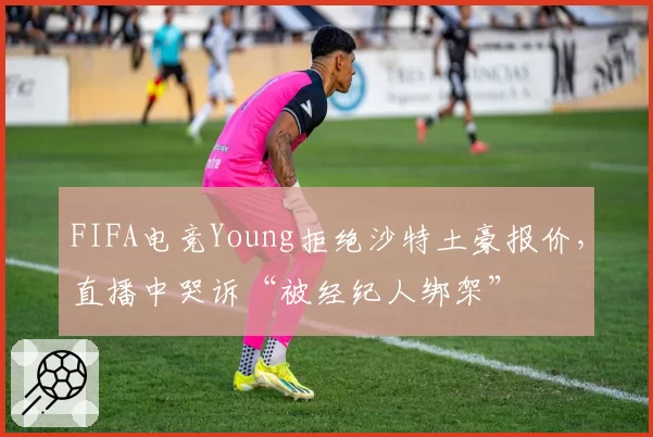 FIFA电竞Young拒绝沙特土豪报价，直播中哭诉“被经纪人绑架”