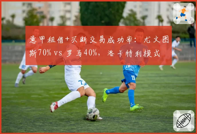 意甲租借+买断交易成功率：尤文图斯70% vs 罗马40%，洛卡特利模式成典范