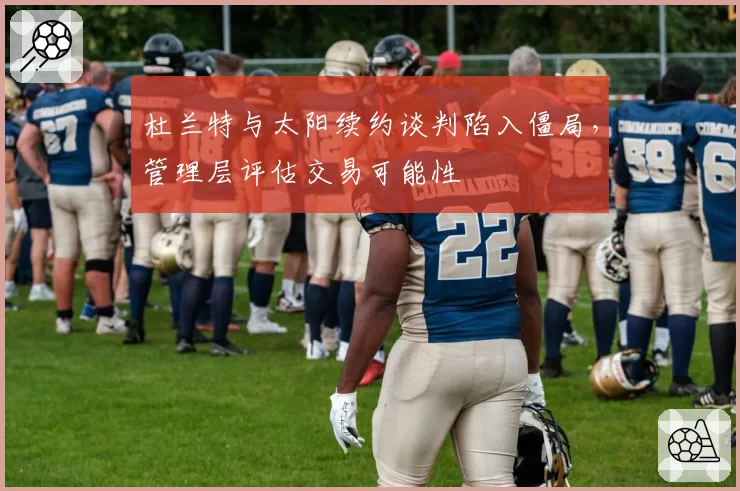 杜兰特与太阳续约谈判陷入僵局，管理层评估交易可能性