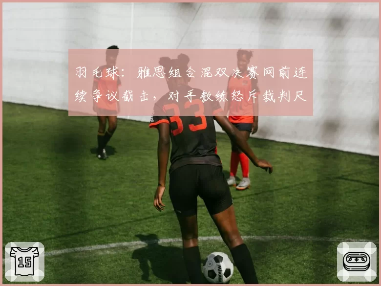 羽毛球：雅思组合混双决赛网前连续争议截击，对手教练怒斥裁判尺度不一