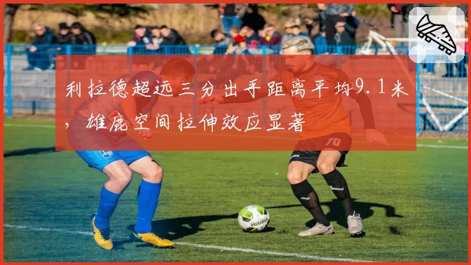 利拉德超远三分出手距离平均9.1米,雄鹿空间拉伸效应显著