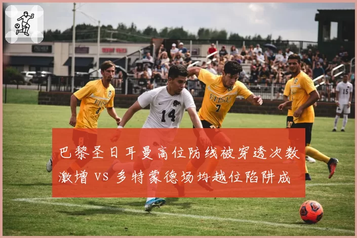 巴黎圣日耳曼高位防线被穿透次数激增 vs 多特蒙德场均越位陷阱成功4.7次折射战术克制