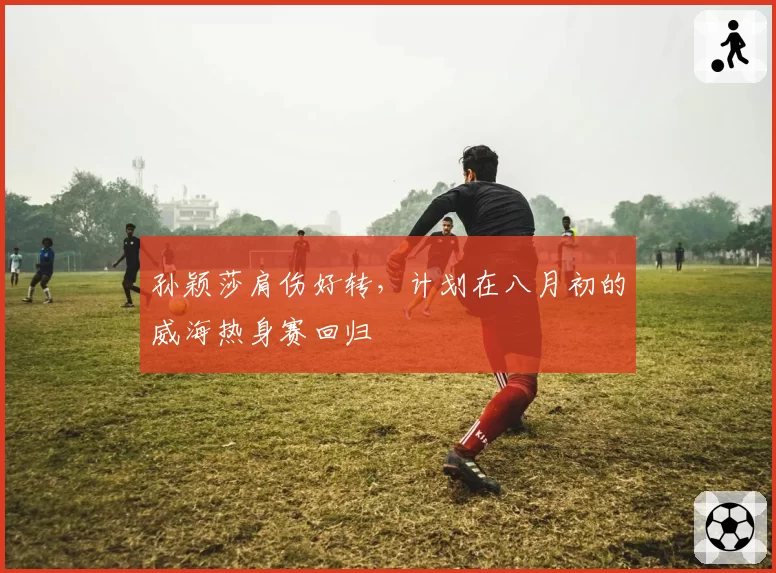 孙颖莎肩伤好转,计划在八月初的威海热身赛回归