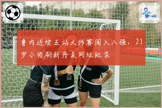 鲁内连续五站大师赛闯入八强,21岁小将刷新丹麦网坛纪录