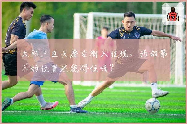 太阳三巨头磨合渐入佳境,西部第六的位置还稳得住吗?