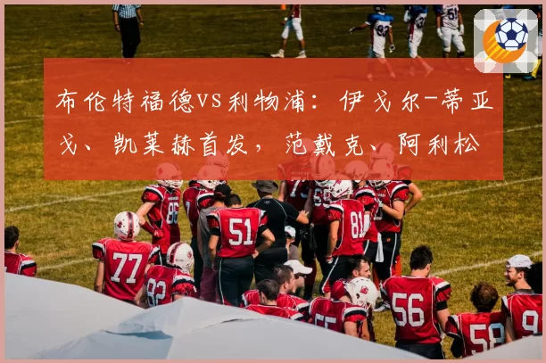 布伦特福德vs利物浦:伊戈尔-蒂亚戈、凯莱赫首发,范戴克、阿利松出战