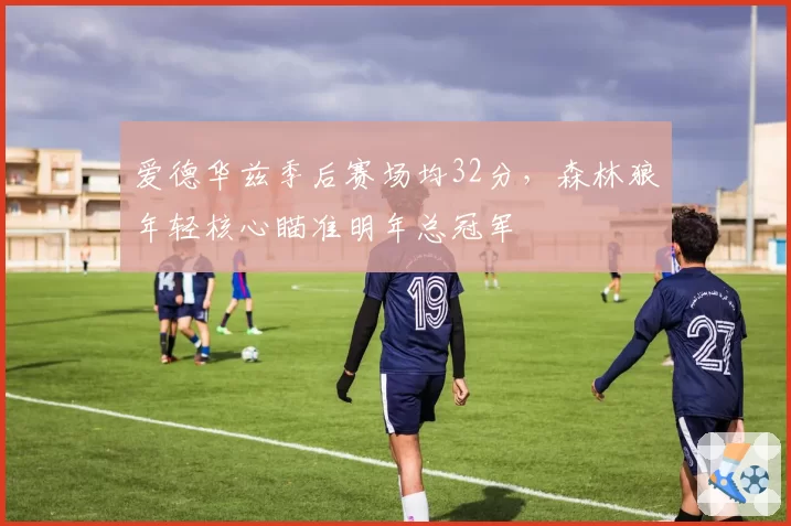 爱德华兹季后赛场均32分,森林狼年轻核心瞄准明年总冠军