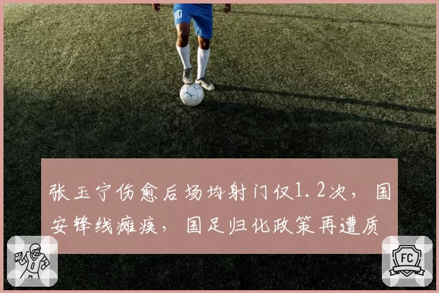 张玉宁伤愈后场均射门仅1.2次,国安锋线瘫痪,国足归化政策再遭质疑