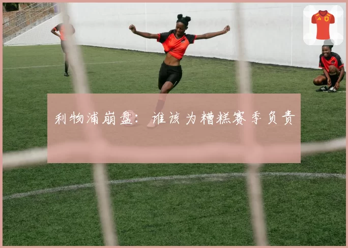 利物浦崩盘:谁该为糟糕赛季负责