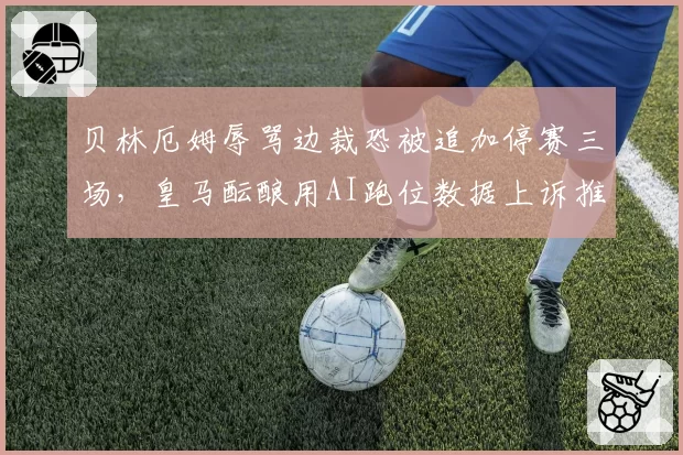 贝林厄姆辱骂边裁恐被追加停赛三场,皇马酝酿用AI跑位数据上诉推翻红牌