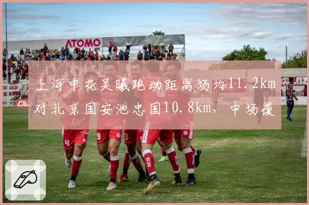 上海申花吴曦跑动距离场均11.2km对北京国安池忠国10.8km，中场覆盖力左右比赛走向