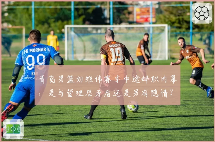 青岛男篮刘维伟赛季中途辞职内幕,是与管理层矛盾还是另有隐情?