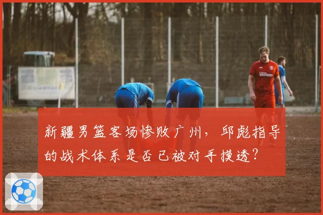 新疆男篮客场惨败广州，邱彪指导的战术体系是否已被对手摸透？