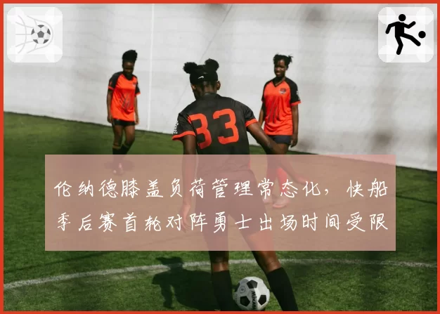伦纳德膝盖负荷管理常态化，快船季后赛首轮对阵勇士出场时间受限